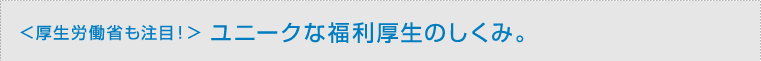 ＜厚生労働省も注目！＞ ユニークな福利厚生のしくみ。