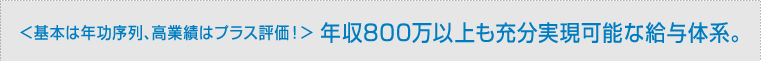＜基本は年功序列、高業績はプラス評価！＞ 年収800万以上も充分実現可能な給与体系。